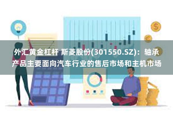 外汇黄金杠杆 斯菱股份(301550.SZ)：轴承产品主要面向汽车行业的售后市场和主机市场