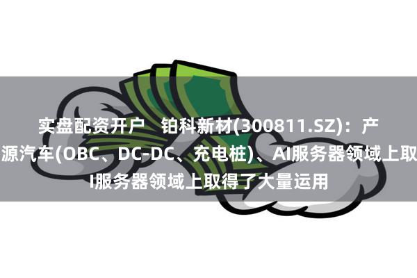实盘配资开户   铂科新材(300811.SZ)：产品已经在新能源汽车(OBC、DC-DC、充电桩)、AI服务器领域上取得了大量运用