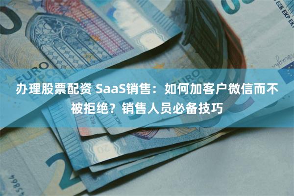 办理股票配资 SaaS销售：如何加客户微信而不被拒绝？销售人员必备技巧