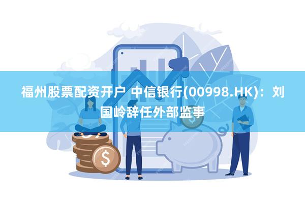 福州股票配资开户 中信银行(00998.HK)：刘国岭辞任外部监事