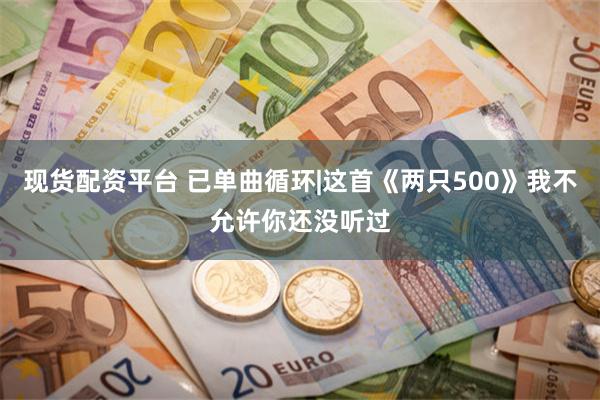 现货配资平台 已单曲循环|这首《两只500》我不允许你还没听过