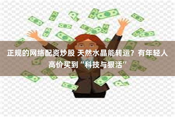 正规的网络配资炒股 天然水晶能转运？有年轻人高价买到“科技与狠活”
