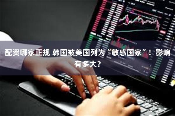 配资哪家正规 韩国被美国列为“敏感国家”！影响有多大？