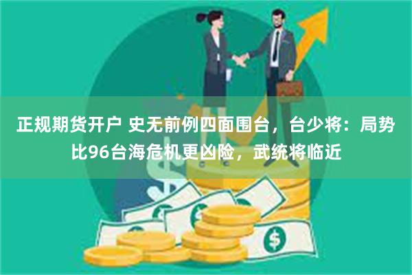 正规期货开户 史无前例四面围台，台少将：局势比96台海危机更凶险，武统将临近