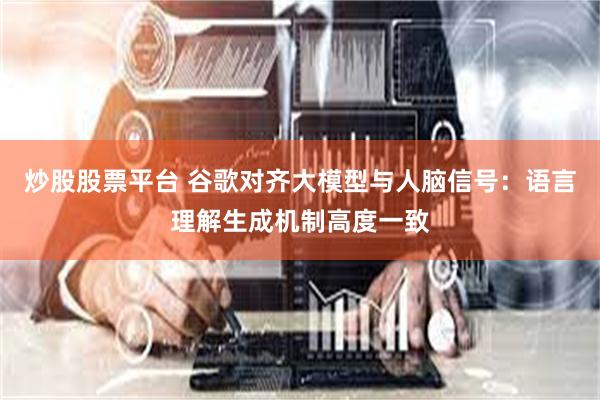 炒股股票平台 谷歌对齐大模型与人脑信号：语言理解生成机制高度一致