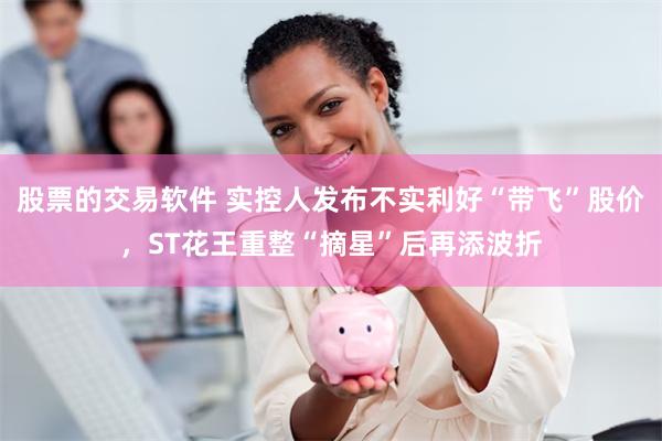 股票的交易软件 实控人发布不实利好“带飞”股价，ST花王重整“摘星”后再添波折