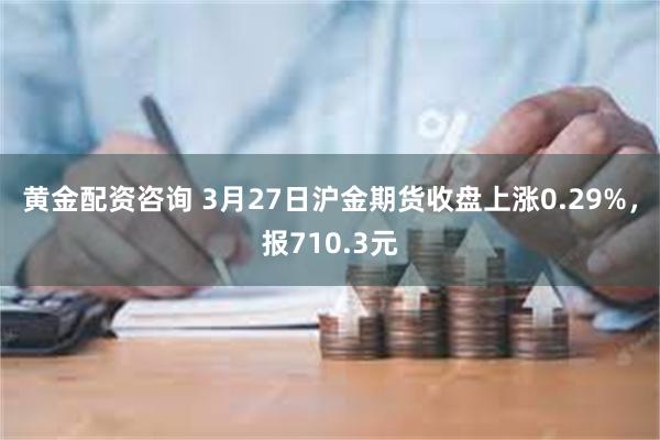 黄金配资咨询 3月27日沪金期货收盘上涨0.29%，报710.3元