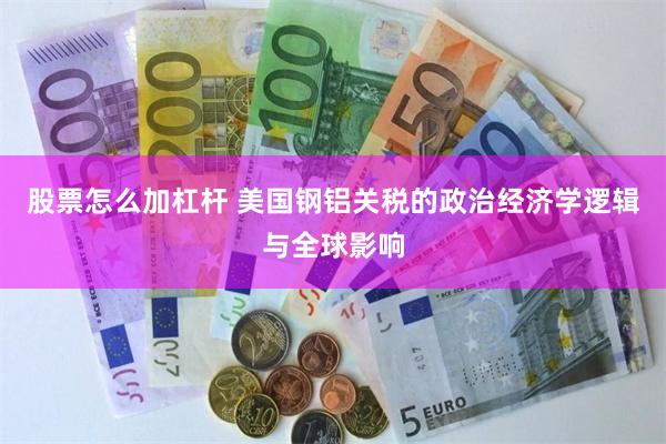 股票怎么加杠杆 美国钢铝关税的政治经济学逻辑与全球影响