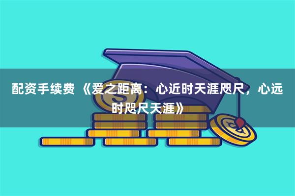 配资手续费 《爱之距离：心近时天涯咫尺，心远时咫尺天涯》