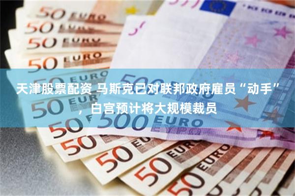 天津股票配资 马斯克已对联邦政府雇员“动手”，白宫预计将大规模裁员