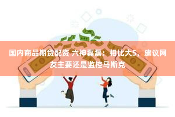 国内商品期货配资 六神磊磊：相比大S，建议网友主要还是监控马斯克