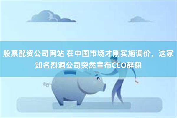 股票配资公司网站 在中国市场才刚实施调价，这家知名烈酒公司突然宣布CEO辞职