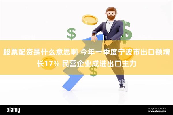 股票配资是什么意思啊 今年一季度宁波市出口额增长17% 民营企业成进出口主力