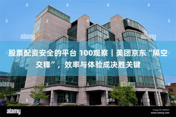 股票配资安全的平台 100观察｜美团京东“隔空交锋”，效率与体验成决胜关键