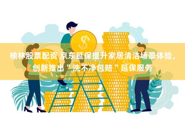榆林股票配资 京东延保提升家居清洁场景体验，创新推出＂洗不净包赔＂延保服务