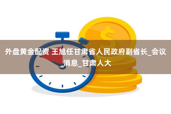 外盘黄金配资 王旭任甘肃省人民政府副省长_会议_消息_甘肃人大