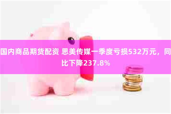 国内商品期货配资 思美传媒一季度亏损532万元，同比下降237.8%