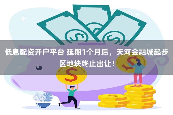 低息配资开户平台 延期1个月后，天河金融城起步区地块终止出让！