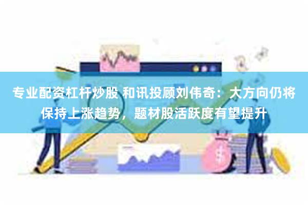专业配资杠杆炒股 和讯投顾刘伟奇：大方向仍将保持上涨趋势，题材股活跃度有望提升