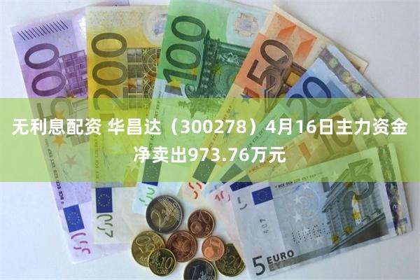 无利息配资 华昌达（300278）4月16日主力资金净卖出973.76万元