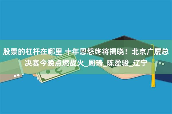 股票的杠杆在哪里 十年恩怨终将揭晓！北京广厦总决赛今晚点燃战火_周琦_陈盈骏_辽宁