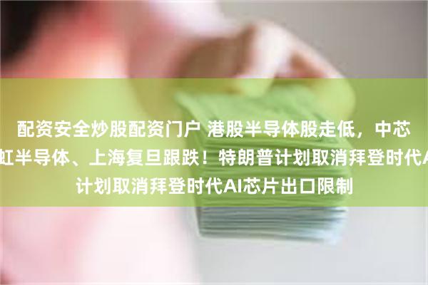 配资安全炒股配资门户 港股半导体股走低，中芯国际跌3%，华虹半导体、上海复旦跟跌！特朗普计划取消拜登时代AI芯片出口限制