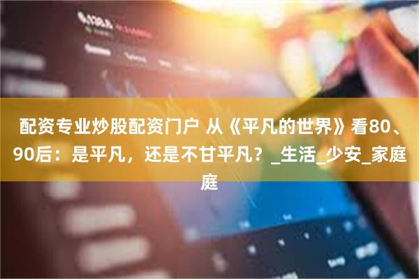 配资专业炒股配资门户 从《平凡的世界》看80、90后：是平凡，还是不甘平凡？_生活_少安_家庭