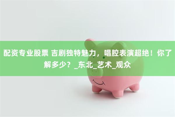 配资专业股票 吉剧独特魅力，唱腔表演超绝！你了解多少？_东北_艺术_观众