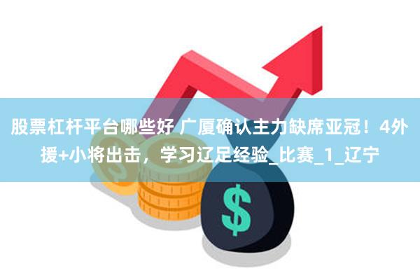股票杠杆平台哪些好 广厦确认主力缺席亚冠！4外援+小将出击，学习辽足经验_比赛_1_辽宁