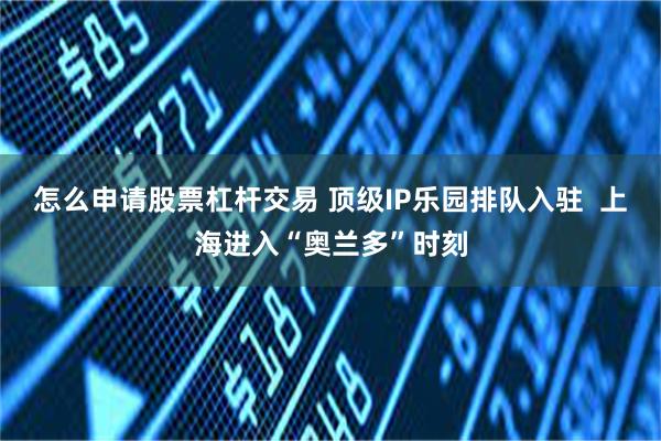 怎么申请股票杠杆交易 顶级IP乐园排队入驻  上海进入“奥兰多”时刻