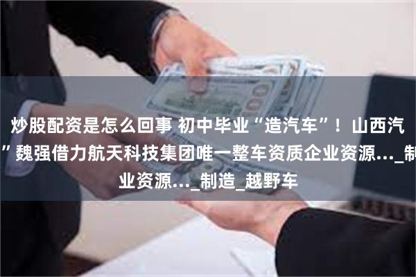 炒股配资是怎么回事 初中毕业“造汽车”！山西汽车“新势力”魏强借力航天科技集团唯一整车资质企业资源..._制造_越野车