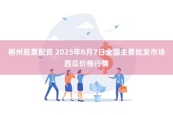 郴州股票配资 2025年6月7日全国主要批发市场西瓜价格行情