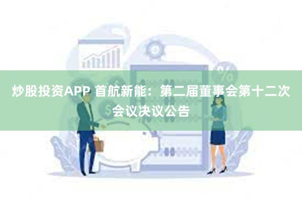 炒股投资APP 首航新能：第二届董事会第十二次会议决议公告