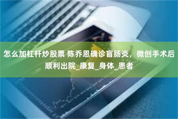 怎么加杠杆炒股票 陈乔恩确诊盲肠炎，微创手术后顺利出院_康复_身体_患者