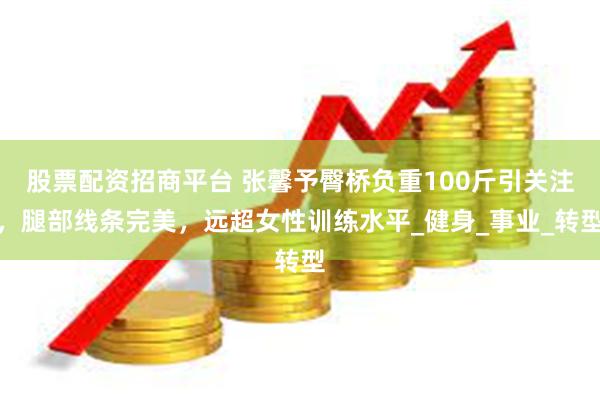 股票配资招商平台 张馨予臀桥负重100斤引关注，腿部线条完美，远超女性训练水平_健身_事业_转型