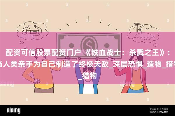 配资可信股票配资门户 《铁血战士：杀戮之王》：当人类亲手为自己制造了终极天敌_深层恐惧_造物_猎物