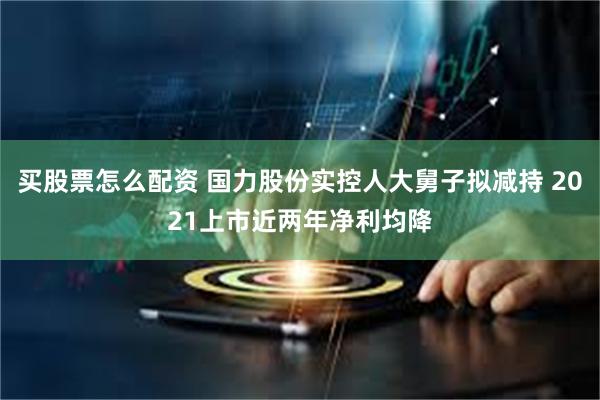 买股票怎么配资 国力股份实控人大舅子拟减持 2021上市近两年净利均降