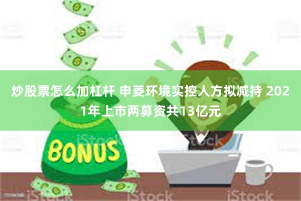 炒股票怎么加杠杆 申菱环境实控人方拟减持 2021年上市两募资共13亿元