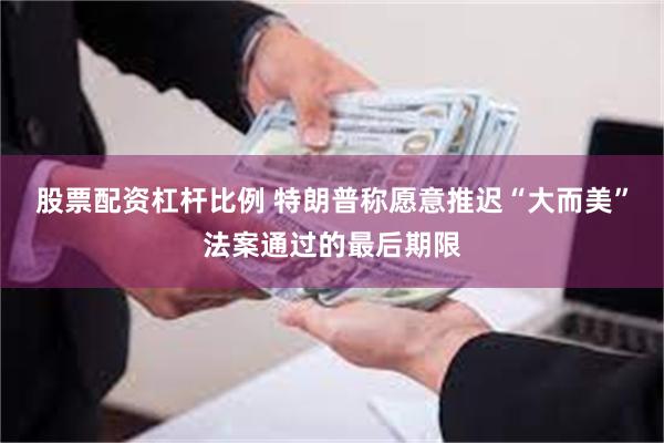 股票配资杠杆比例 特朗普称愿意推迟“大而美”法案通过的最后期限