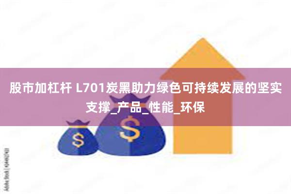 股市加杠杆 L701炭黑助力绿色可持续发展的坚实支撑_产品_性能_环保